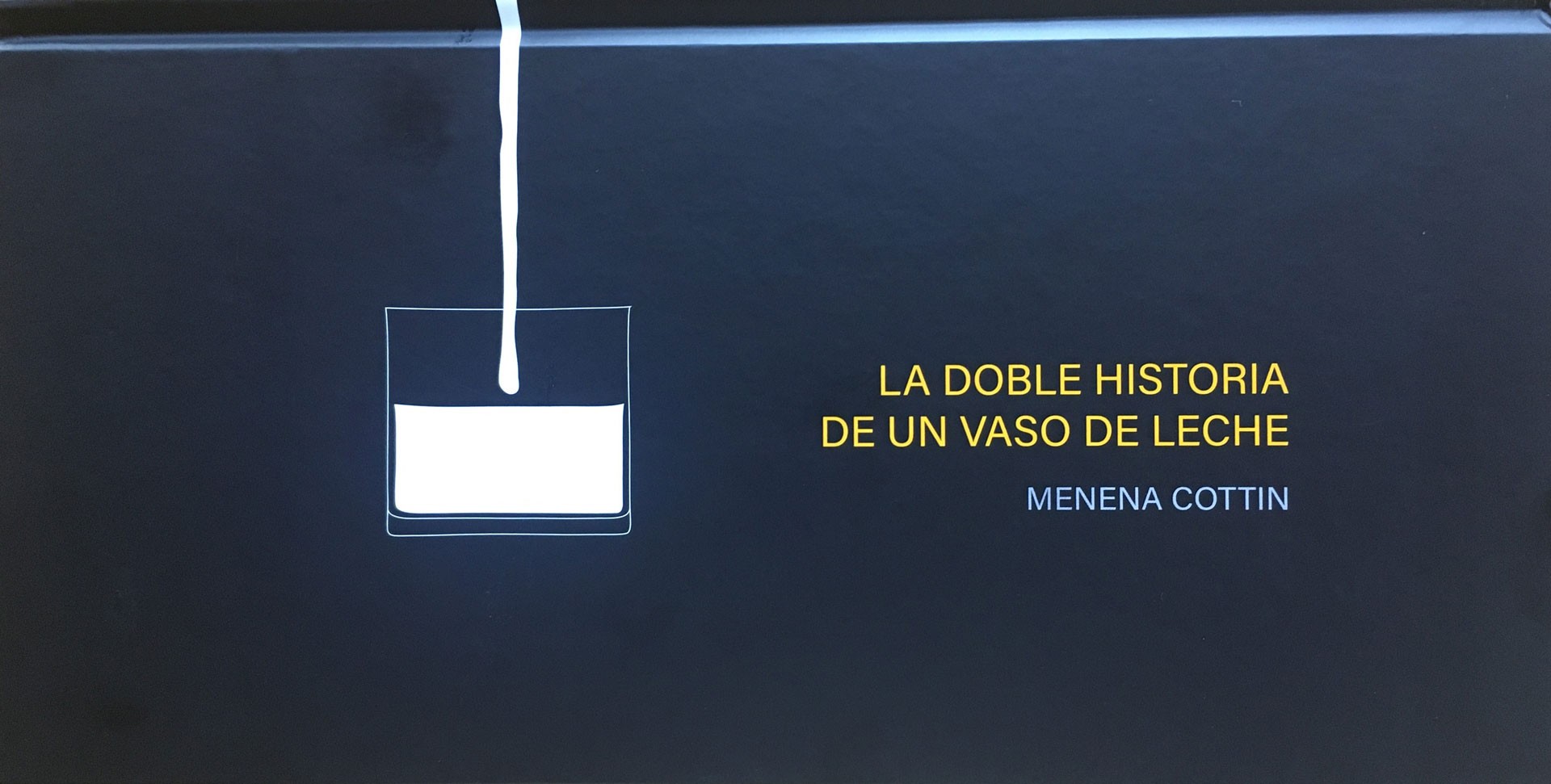 <BODY><div>La doble historia de un vaso de leche, 2007</div><div>Design and Text: Menena Cottin</div><div>Ediciones Tecolote, Mexico</div><div>Drawings and text in white and yellow on black background</div><div>14 × 28 cm</div><div>Neue Sammlung Friedrich C. Heller</div><div> </div></BODY>